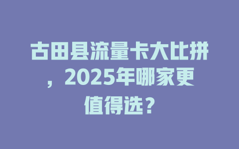 古田县流量卡大比拼，2025年哪家更值得选？