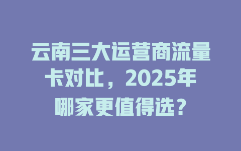 云南三大运营商流量卡对比，2025年哪家更值得选？