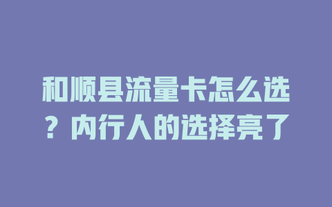 和顺县流量卡怎么选？内行人的选择亮了