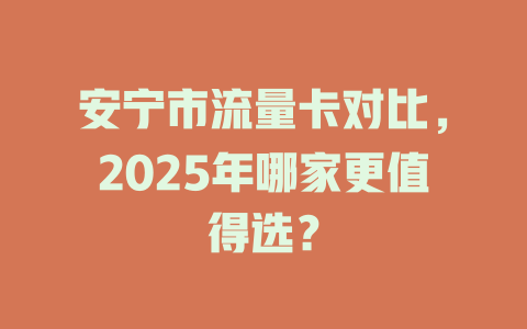 安宁市流量卡对比，2025年哪家更值得选？