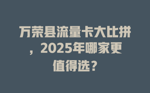 万荣县流量卡大比拼，2025年哪家更值得选？