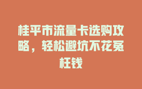 桂平市流量卡选购攻略，轻松避坑不花冤枉钱