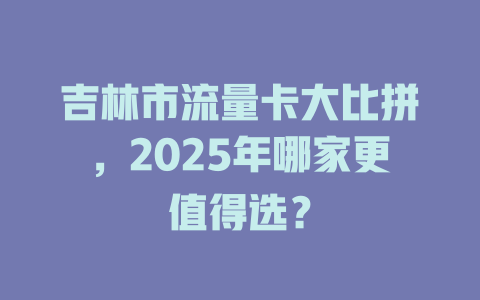 吉林市流量卡大比拼，2025年哪家更值得选？