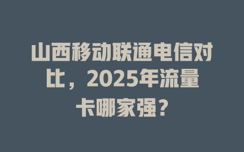 山西移动联通电信对比，2025年流量卡哪家强？