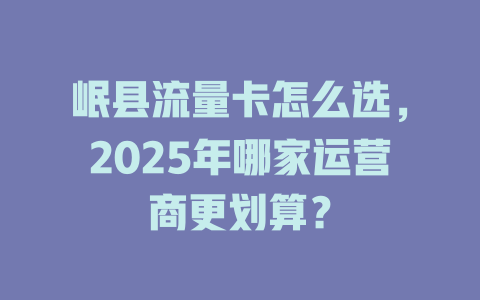 岷县流量卡怎么选，2025年哪家运营商更划算？