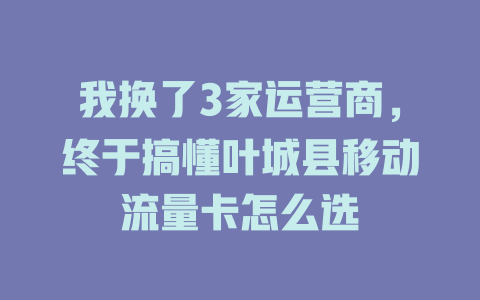 我换了3家运营商，终于搞懂叶城县移动流量卡怎么选