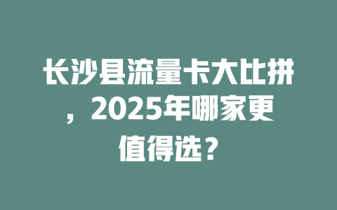 长沙县流量卡大比拼，2025年哪家更值得选？