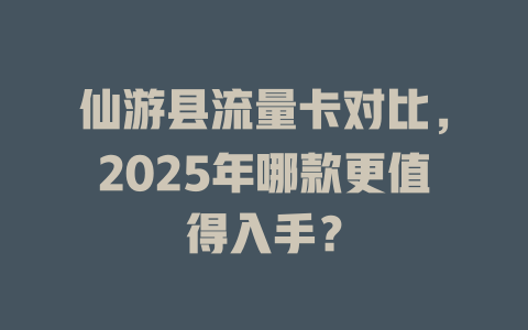 仙游县流量卡对比，2025年哪款更值得入手？