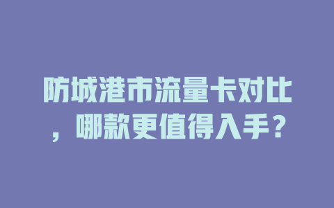 防城港市流量卡对比，哪款更值得入手？