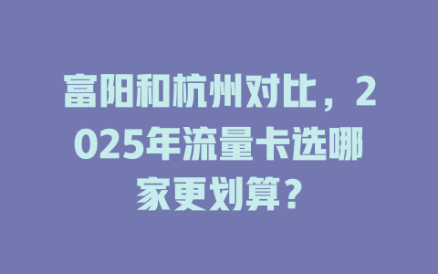 富阳和杭州对比，2025年流量卡选哪家更划算？