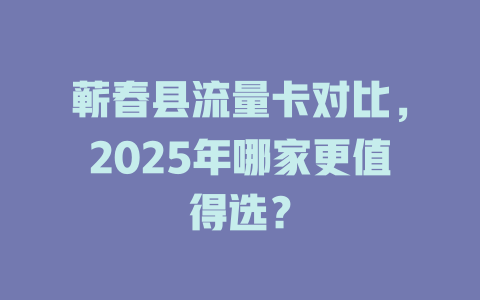 蕲春县流量卡对比，2025年哪家更值得选？
