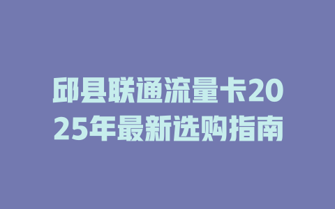 邱县联通流量卡2025年最新选购指南
