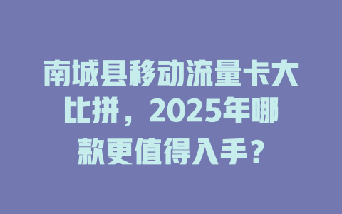 南城县移动流量卡大比拼，2025年哪款更值得入手？