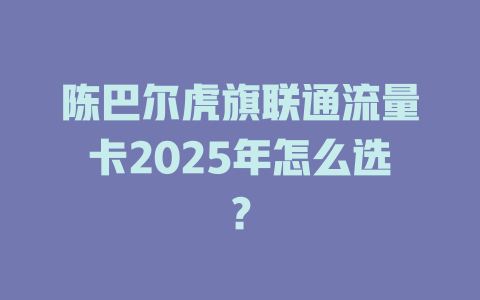 陈巴尔虎旗联通流量卡2025年怎么选？