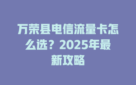 万荣县电信流量卡怎么选？2025年最新攻略