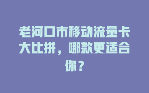 老河口市移动流量卡大比拼，哪款更适合你？