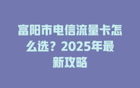 富阳市电信流量卡怎么选？2025年最新攻略