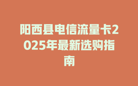 阳西县电信流量卡2025年最新选购指南