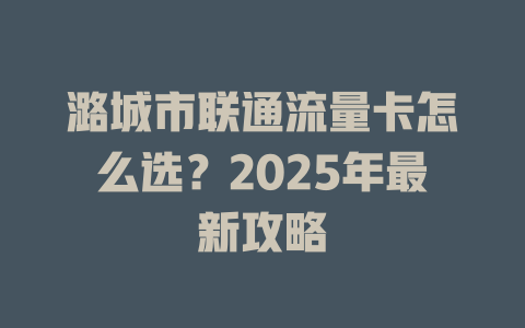 潞城市联通流量卡怎么选？2025年最新攻略