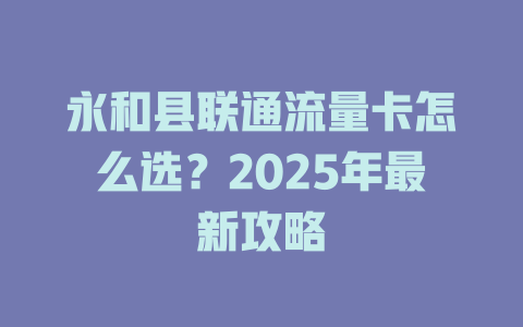 永和县联通流量卡怎么选？2025年最新攻略