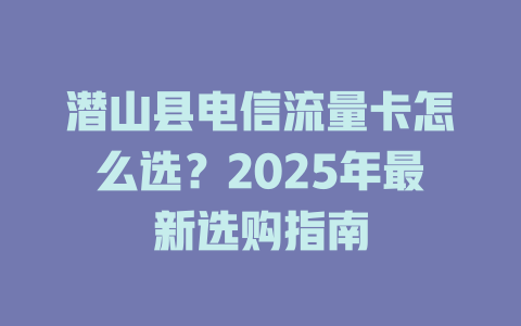 潜山县电信流量卡怎么选？2025年最新选购指南