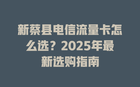 新蔡县电信流量卡怎么选？2025年最新选购指南