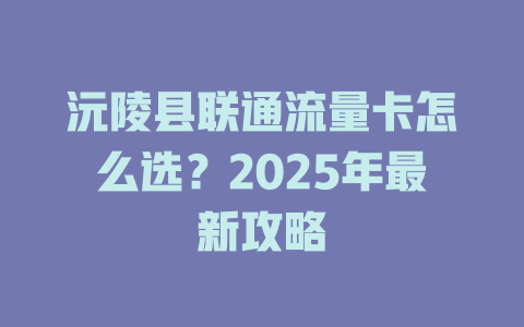 沅陵县联通流量卡怎么选？2025年最新攻略