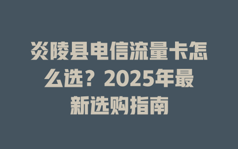 炎陵县电信流量卡怎么选？2025年最新选购指南