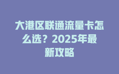 大港区联通流量卡怎么选？2025年最新攻略
