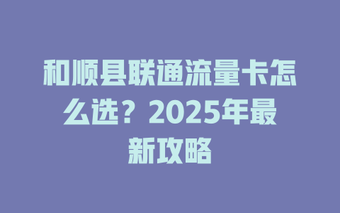 和顺县联通流量卡怎么选？2025年最新攻略