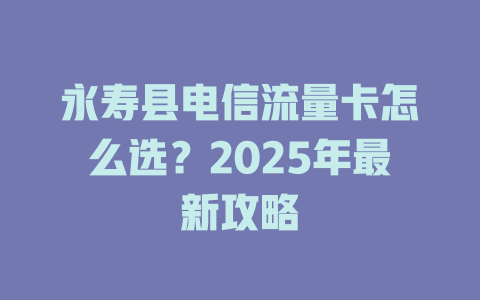 永寿县电信流量卡怎么选？2025年最新攻略