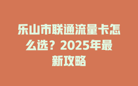 乐山市联通流量卡怎么选？2025年最新攻略