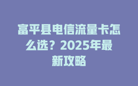 富平县电信流量卡怎么选？2025年最新攻略