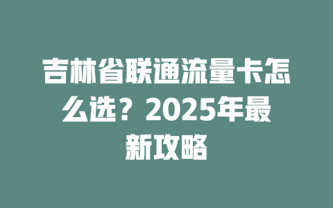 吉林省联通流量卡怎么选？2025年最新攻略