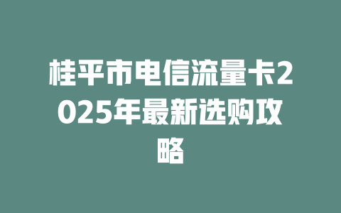 桂平市电信流量卡2025年最新选购攻略