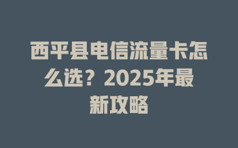 西平县电信流量卡怎么选？2025年最新攻略