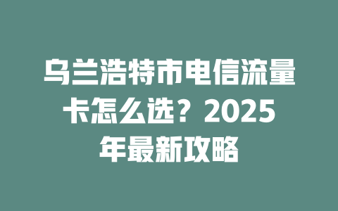 乌兰浩特市电信流量卡怎么选？2025年最新攻略