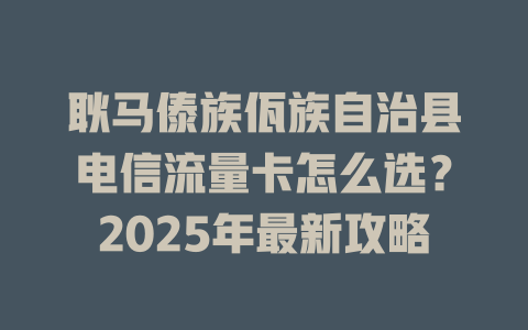 耿马傣族佤族自治县电信流量卡怎么选？2025年最新攻略