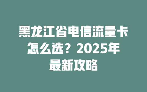 黑龙江省电信流量卡怎么选？2025年最新攻略