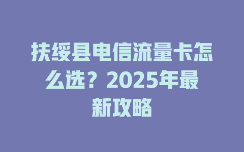 扶绥县电信流量卡怎么选？2025年最新攻略
