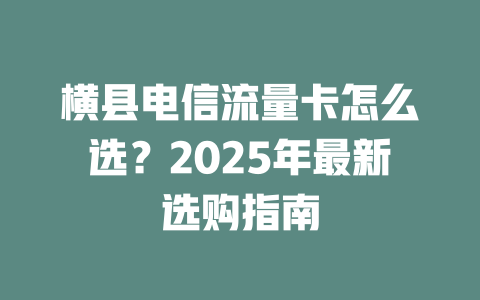 横县电信流量卡怎么选？2025年最新选购指南
