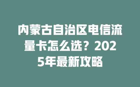 内蒙古自治区电信流量卡怎么选？2025年最新攻略