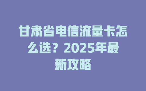 甘肃省电信流量卡怎么选？2025年最新攻略