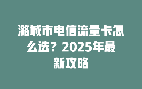 潞城市电信流量卡怎么选？2025年最新攻略