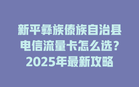 新平彝族傣族自治县电信流量卡怎么选？2025年最新攻略
