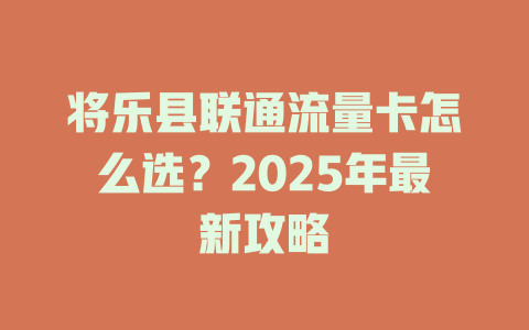 将乐县联通流量卡怎么选？2025年最新攻略