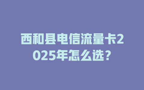 西和县电信流量卡2025年怎么选？