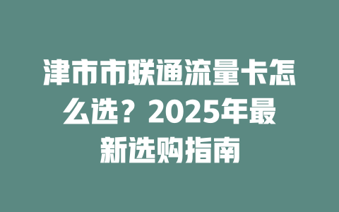 津市市联通流量卡怎么选？2025年最新选购指南