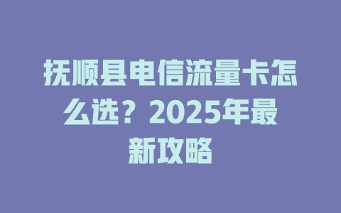 抚顺县电信流量卡怎么选？2025年最新攻略