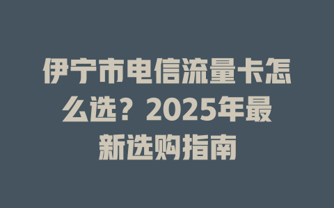 伊宁市电信流量卡怎么选？2025年最新选购指南
